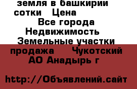 земля в башкирии 52сотки › Цена ­ 395 000 - Все города Недвижимость » Земельные участки продажа   . Чукотский АО,Анадырь г.